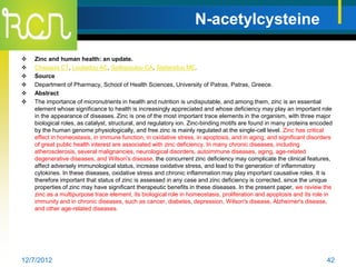 N-acetylcysteine

   Zinc and human health: an update.
   Chasapis CT, Loutsidou AC, Spiliopoulou CA, Stefanidou ME.
   Source
   Department of Pharmacy, School of Health Sciences, University of Patras, Patras, Greece.
   Abstract
   The importance of micronutrients in health and nutrition is undisputable, and among them, zinc is an essential
    element whose significance to health is increasingly appreciated and whose deficiency may play an important role
    in the appearance of diseases. Zinc is one of the most important trace elements in the organism, with three major
    biological roles, as catalyst, structural, and regulatory ion. Zinc-binding motifs are found in many proteins encoded
    by the human genome physiologically, and free zinc is mainly regulated at the single-cell level. Zinc has critical
    effect in homeostasis, in immune function, in oxidative stress, in apoptosis, and in aging, and significant disorders
    of great public health interest are associated with zinc deficiency. In many chronic diseases, including
    atherosclerosis, several malignancies, neurological disorders, autoimmune diseases, aging, age-related
    degenerative diseases, and Wilson's disease, the concurrent zinc deficiency may complicate the clinical features,
    affect adversely immunological status, increase oxidative stress, and lead to the generation of inflammatory
    cytokines. In these diseases, oxidative stress and chronic inflammation may play important causative roles. It is
    therefore important that status of zinc is assessed in any case and zinc deficiency is corrected, since the unique
    properties of zinc may have significant therapeutic benefits in these diseases. In the present paper, we review the
    zinc as a multipurpose trace element, its biological role in homeostasis, proliferation and apoptosis and its role in
    immunity and in chronic diseases, such as cancer, diabetes, depression, Wilson's disease, Alzheimer's disease,
    and other age-related diseases.




12/7/2012                                                                                                             42
 