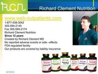 Richard Clement Nutrition
www.web-outpatients.com
1-877-438-3042
305-594-2145
Fax 305-594-2174
Richard Clement Nutrition
Since 12 years
Created by Richard Clement MD
No reported adverse events or side –effects
FDA regulated facility
Our products are covered by liability insurance




 12/7/2012                                         43
 