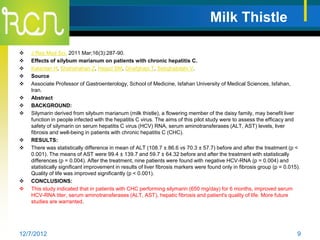 Milk Thistle

   J Res Med Sci. 2011 Mar;16(3):287-90.
   Effects of silybum marianum on patients with chronic hepatitis C.
   Kalantari H, Shahshahan Z, Hejazi SM, Ghafghazi T, Sebghatolahi V.
   Source
   Associate Professor of Gastroenterology, School of Medicine, Isfahan University of Medical Sciences, Isfahan,
    Iran.
   Abstract
   BACKGROUND:
   Silymarin derived from silybum marianum (milk thistle), a flowering member of the daisy family, may benefit liver
    function in people infected with the hepatitis C virus. The aims of this pilot study were to assess the efficacy and
    safety of silymarin on serum hepatitis C virus (HCV) RNA, serum aminotransferases (ALT, AST) levels, liver
    fibrosis and well-being in patients with chronic hepatitis C (CHC).
   RESULTS:
   There was statistically difference in mean of ALT (108.7 ± 86.6 vs 70.3 ± 57.7) before and after the treatment (p <
    0.001). The means of AST were 99.4 ± 139.7 and 59.7 ± 64.32 before and after the treatment with statistically
    differences (p = 0.004). After the treatment, nine patients were found with negative HCV-RNA (p = 0.004) and
    statistically significant improvement in results of liver fibrosis markers were found only in fibrosis group (p = 0.015).
    Quality of life was improved significantly (p < 0.001).
   CONCLUSIONS:
   This study indicated that in patients with CHC performing silymarin (650 mg/day) for 6 months, improved serum
    HCV-RNA titer, serum aminotransferases (ALT, AST), hepatic fibrosis and patient's quality of life. More future
    studies are warranted.




12/7/2012                                                                                                                  9
 