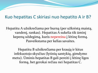 Kuo hepatitas C skiriasi nuo hepatito A ir B?
Hepatitu A užsikrečiama per burną (per užkrėstą maistą,
vandenį, rankas). Hepatitas A sukelia tik ūminį
kepenų uždegimą, kuris nepereina į lėtinę formą.
Pasveikstama per kelias savaites.
Hepatitu B užsikrečiama per kraują ir kitus
infekuotojo skysčius (lytinių santykių, gimdymo
metu). Ūminis hepatitas B gali pereiti į lėtinę ligos
formą, bet gerokai rečiau nei hepatitas C.
 