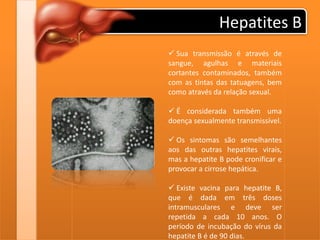 Hepatites B
 Sua transmissão é através de
sangue, agulhas e materiais
cortantes contaminados, também
com as tintas das tatuagens, bem
como através da relação sexual.
 É considerada também uma
doença sexualmente transmissível.
 Os sintomas são semelhantes
aos das outras hepatites virais,
mas a hepatite B pode cronificar e
provocar a cirrose hepática.
 Existe vacina para hepatite B,
que é dada em três doses
intramusculares e deve ser
repetida a cada 10 anos. O
período de incubação do vírus da
hepatite B é de 90 dias.
 