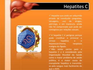 Hepatites C
 Hepatite que pode ser adquirida
através de transfusão sanguínea,
tatuagens, uso de drogas,
piercings, e em manicure, ainda
não foi comprovado que pode ser
contagiosa por relações sexuais.
 A hepatite C é perigosa porque
pode cronificar e provocar a
cirrose hepática e o
hepatocarcinoma, neoplasia
maligna do fígado.
 Não existe vacina para a
hepatite C e é considerada pela
Organização Mundial da Saúde
como o maior problema de saúde
pública, é a maior causa de
transplante hepático e transmite-
se pelo sangue mais facilmente do
que a AIDS.
 