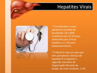 Hepatites Virais
Considerada a maior
pandemia mundial da
atualidade. 60 a 80%
cronificam em 15-20 anos,
evoluindo para cirrose
hepática, e 1-2% para
hepatocarcinoma.
O Brasil é hoje um país que
tem portadores crônicos de
hepatite B e hepatite C,
segundo conceitos do
Organização Mundial da
Saúde, de nível mediano: 1-3%
 