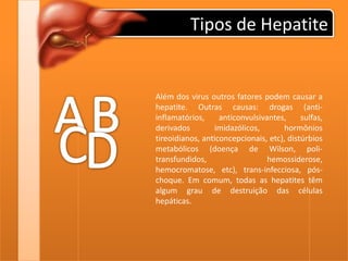 Tipos de HepatiteABAlém dos virus outros fatores podem causar a hepatite. Outras causas: drogas (anti-inflamatórios, anticonvulsivantes, sulfas, derivados imidazólicos, hormônios tireoidianos, anticoncepcionais, etc), distúrbios metabólicos (doença de Wilson, poli-transfundidos, hemossiderose, hemocromatose, etc), trans-infecciosa, pós-choque. Em comum, todas as hepatites têm algum grau de destruição das células hepáticas.CD