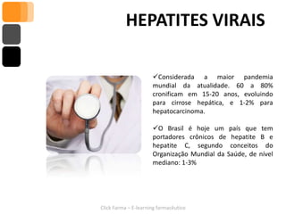 HEPATITES VIRAIS

                      Considerada a maior pandemia
                      mundial da atualidade. 60 a 80%
                      cronificam em 15-20 anos, evoluindo
                      para cirrose hepática, e 1-2% para
                      hepatocarcinoma.

                      O Brasil é hoje um país que tem
                      portadores crônicos de hepatite B e
                      hepatite C, segundo conceitos do
                      Organização Mundial da Saúde, de nível
                      mediano: 1-3%




Click Farma – E-learning farmacêutico
 