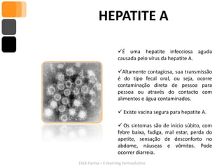 HEPATITE A

                     É uma hepatite infecciosa aguda
                     causada pelo vírus da hepatite A.

                     Altamente contagiosa, sua transmissão
                     é do tipo fecal oral, ou seja, ocorre
                     contaminação direta de pessoa para
                     pessoa ou através do contacto com
                     alimentos e água contaminados.

                      Existe vacina segura para hepatite A.

                      Os sintomas são de início súbito, com
                     febre baixa, fadiga, mal estar, perda do
                     apetite, sensação de desconforto no
                     abdome, náuseas e vômitos. Pode
                     ocorrer diarreia.
Click Farma – E-learning farmacêutico
 
