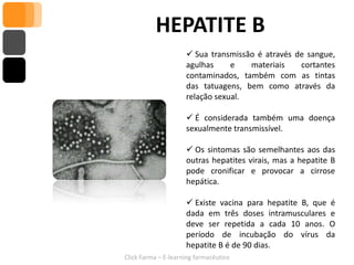 HEPATITE B
                      Sua transmissão é através de sangue,
                     agulhas     e   materiais    cortantes
                     contaminados, também com as tintas
                     das tatuagens, bem como através da
                     relação sexual.

                      É considerada também uma doença
                     sexualmente transmissível.

                      Os sintomas são semelhantes aos das
                     outras hepatites virais, mas a hepatite B
                     pode cronificar e provocar a cirrose
                     hepática.

                      Existe vacina para hepatite B, que é
                     dada em três doses intramusculares e
                     deve ser repetida a cada 10 anos. O
                     período de incubação do vírus da
                     hepatite B é de 90 dias.
Click Farma – E-learning farmacêutico
 