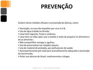 PREVENÇÃO

Existem várias medidas eficazes na prevenção da doença, como:

• Vacinação, no caso das hepatites por vírus A e B;
• Uso de água tratada ou fervida;
• Lavar bem legumes, frutas e verduras;
• Lavar bem as mãos após usar o toalete e antes de preparar os alimentos e
de se alimentar;
• Não compartilhar seringas e agulhas;
• Uso de preservativo nas relações sexuais;
• Uso de material de proteção, por profissionais de saúde;
• Acompanhamento pré-natal para aconselhamento adequado e prevenção
da transmissão;
• Evitar uso abusivo de álcool, medicamentos e drogas.



               Click Farma – E-learning farmacêutico
 