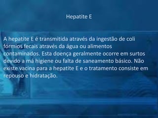Hepatite E

A hepatite E é transmitida através da ingestão de coli
fórmios fecais através da água ou alimentos
contaminados. Esta doença geralmente ocorre em surtos
devido a má higiene ou falta de saneamento básico. Não
existe vacina para a hepatite E e o tratamento consiste em
repouso e hidratação.

 