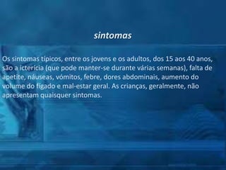 sintomas
Os sintomas típicos, entre os jovens e os adultos, dos 15 aos 40 anos,
são a icterícia (que pode manter-se durante várias semanas), falta de
apetite, náuseas, vómitos, febre, dores abdominais, aumento do
volume do fígado e mal-estar geral. As crianças, geralmente, não
apresentam quaisquer sintomas.

 