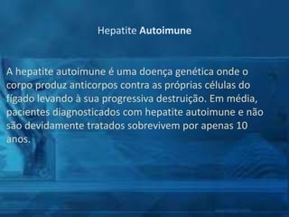 Hepatite Autoimune

A hepatite autoimune é uma doença genética onde o
corpo produz anticorpos contra as próprias células do
fígado levando à sua progressiva destruição. Em média,
pacientes diagnosticados com hepatite autoimune e não
são devidamente tratados sobrevivem por apenas 10
anos.

 