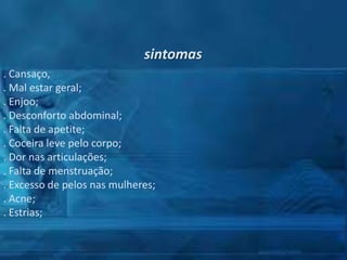 sintomas
. Cansaço,
. Mal estar geral;
. Enjoo;
. Desconforto abdominal;
. Falta de apetite;
. Coceira leve pelo corpo;
. Dor nas articulações;
. Falta de menstruação;
. Excesso de pelos nas mulheres;
. Acne;
. Estrias;

 