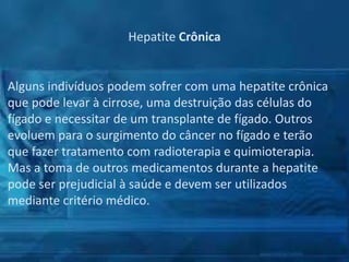 Hepatite Crônica

Alguns indivíduos podem sofrer com uma hepatite crônica
que pode levar à cirrose, uma destruição das células do
fígado e necessitar de um transplante de fígado. Outros
evoluem para o surgimento do câncer no fígado e terão
que fazer tratamento com radioterapia e quimioterapia.
Mas a toma de outros medicamentos durante a hepatite
pode ser prejudicial à saúde e devem ser utilizados
mediante critério médico.

 