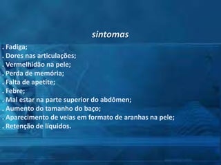 sintomas
. Fadiga;
. Dores nas articulações;
. Vermelhidão na pele;
. Perda de memória;
. Falta de apetite;
. Febre;
. Mal estar na parte superior do abdômen;
. Aumento do tamanho do baço;
. Aparecimento de veias em formato de aranhas na pele;
. Retenção de líquidos.

 