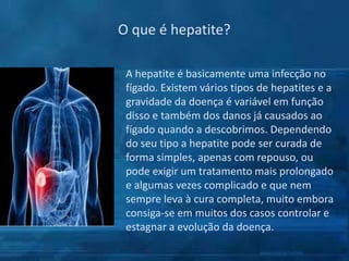 O que é hepatite?
A hepatite é basicamente uma infecção no
fígado. Existem vários tipos de hepatites e a
gravidade da doença é variável em função
disso e também dos danos já causados ao
fígado quando a descobrimos. Dependendo
do seu tipo a hepatite pode ser curada de
forma simples, apenas com repouso, ou
pode exigir um tratamento mais prolongado
e algumas vezes complicado e que nem
sempre leva à cura completa, muito embora
consiga-se em muitos dos casos controlar e
estagnar a evolução da doença.

 