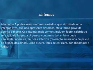 sintomas
A hepatite A pode causar sintomas variados, que vão desde uma
infecção leve, que não apresenta sintomas, até a forma grave da
doença e morte. Os sintomas mais comuns incluem febre, calafrios e
sensação de fraqueza. A pessoa contaminada também pode
apresentar anorexia, náuseas, icterícia (coloração amarelada da pele e
do branco dos olhos), urina escura, fezes de cor clara, dor abdominal e
fadiga.

 