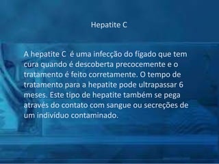 Hepatite C
A hepatite C é uma infecção do fígado que tem
cura quando é descoberta precocemente e o
tratamento é feito corretamente. O tempo de
tratamento para a hepatite pode ultrapassar 6
meses. Este tipo de hepatite também se pega
através do contato com sangue ou secreções de
um indivíduo contaminado.

 