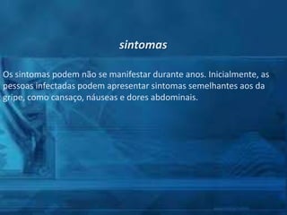 sintomas
Os sintomas podem não se manifestar durante anos. Inicialmente, as
pessoas infectadas podem apresentar sintomas semelhantes aos da
gripe, como cansaço, náuseas e dores abdominais.

 