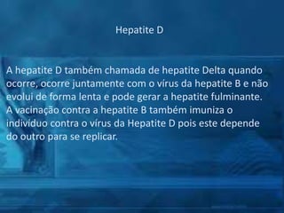 Hepatite D

A hepatite D também chamada de hepatite Delta quando
ocorre, ocorre juntamente com o vírus da hepatite B e não
evolui de forma lenta e pode gerar a hepatite fulminante.
A vacinação contra a hepatite B também imuniza o
indivíduo contra o vírus da Hepatite D pois este depende
do outro para se replicar.

 