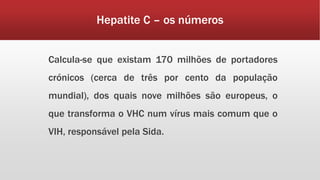 Hepatite C – os números 
Calcula-se que existam 170 milhões de portadores 
crónicos (cerca de três por cento da população 
mundial), dos quais nove milhões são europeus, o 
que transforma o VHC num vírus mais comum que o 
VIH, responsável pela Sida. 
 