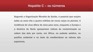 Hepatite C – os números 
Segundo a Organização Mundial de Saúde, é possível que surjam 
todos os anos três a quatro milhões de novos casos no planeta. A 
incidência do vírus difere de zona para zona, enquanto a Europa e 
a América do Norte apresentam índices de contaminação na 
ordem dos dois por cento, em África, no sudeste asiático, no 
pacífico ocidental e no leste do mediterrâneo os valores são 
superiores. 
 