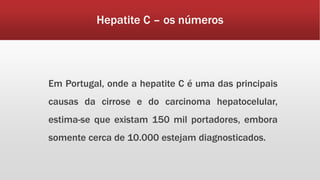 Hepatite C – os números 
Em Portugal, onde a hepatite C é uma das principais 
causas da cirrose e do carcinoma hepatocelular, 
estima-se que existam 150 mil portadores, embora 
somente cerca de 10.000 estejam diagnosticados. 
 