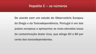 Hepatite C – os números 
De acordo com um estudo do Observatório Europeu 
da Droga e da Toxicodependência, Portugal é um dos 
países europeus a apresentar as mais elevadas taxas 
de contaminação deste vírus, que atinge 60 a 80 por 
cento dos toxicodependentes. 
 