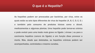 O que é a Hepatite? 
As hepatites podem ser provocadas por bactérias, por vírus, entre os 
quais estão os seis tipos diferentes de vírus da hepatite (A, B, C, D, E, G ) 
e também pelo consumo de produtos tóxicos como o álcool, 
medicamentos e algumas plantas. Uma hepatite pode tornar-se crónica 
e pode evoluir para uma lesão mais grave no fígado ( cirrose ) ou para o 
carcinoma hepático (cancro do fígado) e em função disso provocar a 
morte. Mas, desde que detetadas, as hepatites crónicas podem ser 
acompanhadas, controladas e mesmo curadas. 
 