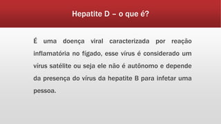Hepatite D – o que é? 
É uma doença viral caracterizada por reação 
inflamatória no fígado, esse vírus é considerado um 
vírus satélite ou seja ele não é autônomo e depende 
da presença do vírus da hepatite B para infetar uma 
pessoa. 
 
