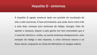 Hepatite D - sintomas 
A hepatite D aguda revela-se após um período de incubação de 
três a sete semanas. A fase pré-icterícia, que pode durar entre três 
a sete dias, começa com sintomas de fadiga, letargia, falta de 
apetite e náuseas, depois a pele ganha um tom amarelado que é 
o sinal de icterícia e, então, os outros sintomas desaparecem, com 
exceção da fadiga e das náuseas, a urina torna-se escura e as 
fezes claras, enquanto os níveis de bilirrubina no sangue sobem. 
 