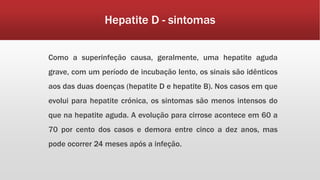 Hepatite D - sintomas 
Como a superinfeção causa, geralmente, uma hepatite aguda 
grave, com um período de incubação lento, os sinais são idênticos 
aos das duas doenças (hepatite D e hepatite B). Nos casos em que 
evolui para hepatite crónica, os sintomas são menos intensos do 
que na hepatite aguda. A evolução para cirrose acontece em 60 a 
70 por cento dos casos e demora entre cinco a dez anos, mas 
pode ocorrer 24 meses após a infeção. 
 