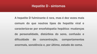 Hepatite D - sintomas 
A hepatite D fulminante é rara, mas é dez vezes mais 
comum do que noutros tipos de hepatite viral e 
caracteriza-se por encefalopatia hepática: mudanças 
de personalidade, distúrbios do sono, confusão e 
dificuldade de concentração, comportamentos 
anormais, sonolência e, por último, estado de coma. 
 