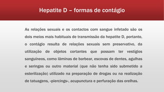 Hepatite D – formas de contágio 
As relações sexuais e os contactos com sangue infetado são os 
dois meios mais habituais de transmissão da hepatite D, portanto, 
o contágio resulta de relações sexuais sem preservativo, da 
utilização de objetos cortantes que possam ter vestígios 
sanguíneos, como lâminas de barbear, escovas de dentes, agulhas 
e seringas ou outro material (que não tenha sido submetido a 
esterilização) utilizado na preparação de drogas ou na realização 
de tatuagens, «piercings», acupunctura e perfuração das orelhas. 
 