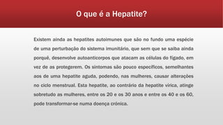 O que é a Hepatite? 
Existem ainda as hepatites autoimunes que são no fundo uma espécie 
de uma perturbação do sistema imunitário, que sem que se saiba ainda 
porquê, desenvolve autoanticorpos que atacam as células do fígado, em 
vez de as protegerem. Os sintomas são pouco específicos, semelhantes 
aos de uma hepatite aguda, podendo, nas mulheres, causar alterações 
no ciclo menstrual. Esta hepatite, ao contrário da hepatite vírica, atinge 
sobretudo as mulheres, entre os 20 e os 30 anos e entre os 40 e os 60, 
pode transformar-se numa doença crónica. 
 