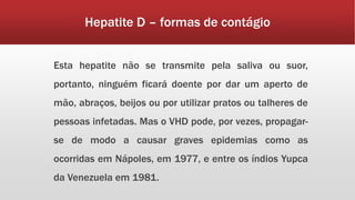 Hepatite D – formas de contágio 
Esta hepatite não se transmite pela saliva ou suor, 
portanto, ninguém ficará doente por dar um aperto de 
mão, abraços, beijos ou por utilizar pratos ou talheres de 
pessoas infetadas. Mas o VHD pode, por vezes, propagar-se 
de modo a causar graves epidemias como as 
ocorridas em Nápoles, em 1977, e entre os índios Yupca 
da Venezuela em 1981. 
 