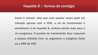 Hepatite D – formas de contágio 
Como é natural, visto que uma pessoa nunca pode ser 
infetada apenas com o VHD, a via de transmissão é 
semelhante à da hepatite B, embora penda mais para a 
via sanguínea. O período de transmissão dura enquanto 
a pessoa infetada tiver no organismo o antigénio Delta 
ou o ARN do VHD. 
 