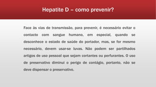 Hepatite D – como prevenir? 
Face às vias de transmissão, para prevenir, é necessário evitar o 
contacto com sangue humano, em especial, quando se 
desconhece o estado de saúde do portador, mas, se for mesmo 
necessário, devem usar-se luvas. Não podem ser partilhados 
artigos de uso pessoal que sejam cortantes ou perfurantes. O uso 
de preservativo diminui o perigo de contágio, portanto, não se 
deve dispensar o preservativo. 
 