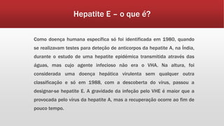 Hepatite E – o que é? 
Como doença humana específica só foi identificada em 1980, quando 
se realizavam testes para deteção de anticorpos da hepatite A, na Índia, 
durante o estudo de uma hepatite epidémica transmitida através das 
águas, mas cujo agente infecioso não era o VHA. Na altura, foi 
considerada uma doença hepática virulenta sem qualquer outra 
classificação e só em 1988, com a descoberta do vírus, passou a 
designar-se hepatite E. A gravidade da infeção pelo VHE é maior que a 
provocada pelo vírus da hepatite A, mas a recuperação ocorre ao fim de 
pouco tempo. 
 
