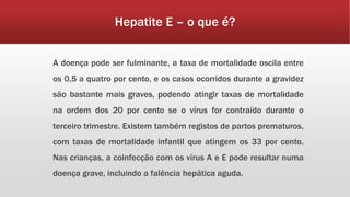 Hepatite E – o que é? 
A doença pode ser fulminante, a taxa de mortalidade oscila entre 
os 0,5 a quatro por cento, e os casos ocorridos durante a gravidez 
são bastante mais graves, podendo atingir taxas de mortalidade 
na ordem dos 20 por cento se o vírus for contraído durante o 
terceiro trimestre. Existem também registos de partos prematuros, 
com taxas de mortalidade infantil que atingem os 33 por cento. 
Nas crianças, a coinfecção com os vírus A e E pode resultar numa 
doença grave, incluindo a falência hepática aguda. 
 