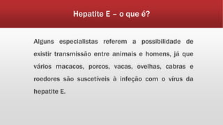 Hepatite E – o que é? 
Alguns especialistas referem a possibilidade de 
existir transmissão entre animais e homens, já que 
vários macacos, porcos, vacas, ovelhas, cabras e 
roedores são suscetíveis à infeção com o vírus da 
hepatite E. 
 