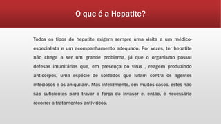 O que é a Hepatite? 
Todos os tipos de hepatite exigem sempre uma visita a um médico-especialista 
e um acompanhamento adequado. Por vezes, ter hepatite 
não chega a ser um grande problema, já que o organismo possui 
defesas imunitárias que, em presença do vírus , reagem produzindo 
anticorpos, uma espécie de soldados que lutam contra os agentes 
infeciosos e os aniquilam. Mas infelizmente, em muitos casos, estes não 
são suficientes para travar a força do invasor e, então, é necessário 
recorrer a tratamentos antivíricos. 
 