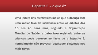 Hepatite E – o que é? 
Uma leitura das estatísticas indica que a doença tem 
uma maior taxa de incidência entre os adultos dos 
15 aos 40 anos mas, segundo a Organização 
Mundial de Saúde, a baixa taxa registada entre as 
crianças pode dever-se ao facto de a hepatite E, 
normalmente não provocar quaisquer sintomas nos 
mais novos. 
 