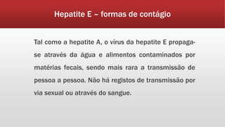 Hepatite E – formas de contágio 
Tal como a hepatite A, o vírus da hepatite E propaga-se 
através da água e alimentos contaminados por 
matérias fecais, sendo mais rara a transmissão de 
pessoa a pessoa. Não há registos de transmissão por 
via sexual ou através do sangue. 
 