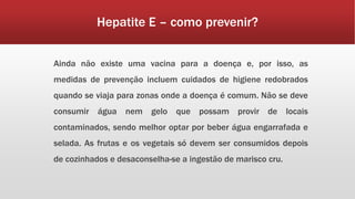 Hepatite E – como prevenir? 
Ainda não existe uma vacina para a doença e, por isso, as 
medidas de prevenção incluem cuidados de higiene redobrados 
quando se viaja para zonas onde a doença é comum. Não se deve 
consumir água nem gelo que possam provir de locais 
contaminados, sendo melhor optar por beber água engarrafada e 
selada. As frutas e os vegetais só devem ser consumidos depois 
de cozinhados e desaconselha-se a ingestão de marisco cru. 
 