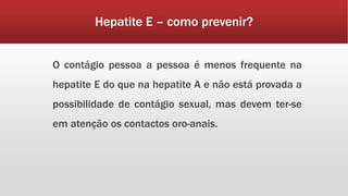 Hepatite E – como prevenir? 
O contágio pessoa a pessoa é menos frequente na 
hepatite E do que na hepatite A e não está provada a 
possibilidade de contágio sexual, mas devem ter-se 
em atenção os contactos oro-anais. 
 