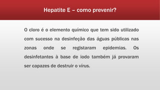 Hepatite E – como prevenir? 
O cloro é o elemento químico que tem sido utilizado 
com sucesso na desinfeção das águas públicas nas 
zonas onde se registaram epidemias. Os 
desinfetantes à base de iodo também já provaram 
ser capazes de destruir o vírus. 
 