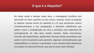 O que é a Hepatite? 
Há ainda muito a estudar nesta área, a investigação científica tem 
percorrido um bom caminho na luta contra a doença, tendo conseguido 
já elaborar vacinas contra as hepatites A e B, (que permitiram reduzir 
consideravelmente a sua propagação) e descobrir substâncias que 
podem travar a multiplicação do vírus e constituir uma esperança de 
prolongamento de vida para muitos doentes. Estes tratamentos, 
contudo, são dispendiosos, apresentam diversos efeitos secundários que 
podem variar de paciente para paciente, algumas contraindicações que 
impossibilitam ou atrasam a prescrição e nem sempre estão disponíveis 
nos países em desenvolvimento, que são as zonas mais afetadas. 
 