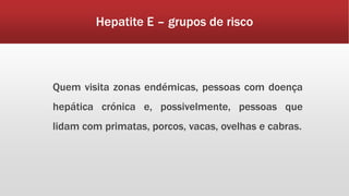 Hepatite E – grupos de risco 
Quem visita zonas endémicas, pessoas com doença 
hepática crónica e, possivelmente, pessoas que 
lidam com primatas, porcos, vacas, ovelhas e cabras. 
 