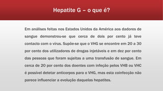 Hepatite G – o que é? 
Em análises feitas nos Estados Unidos da América aos dadores de 
sangue demonstrou-se que cerca de dois por cento já teve 
contacto com o vírus. Supõe-se que o VHG se encontre em 20 a 30 
por cento dos utilizadores de drogas injetáveis e em dez por cento 
das pessoas que foram sujeitas a uma transfusão de sangue. Em 
cerca de 20 por cento dos doentes com infeção pelos VHB ou VHC 
é possível detetar anticorpos para o VHG, mas esta coinfecção não 
parece influenciar a evolução daquelas hepatites. 
 