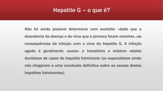 Hepatite G – o que é? 
Não foi ainda possível determinar com exatidão –dado que a 
descoberta da doença e do vírus que a provoca foram recentes–, as 
consequências da infeção com o vírus da hepatite G. A infeção 
aguda é geralmente «suave» e transitória e existem relatos 
duvidosos de casos de hepatite fulminante (os especialistas ainda 
não chegaram a uma conclusão definitiva sobre as causas destas 
hepatites fulminantes). 
 